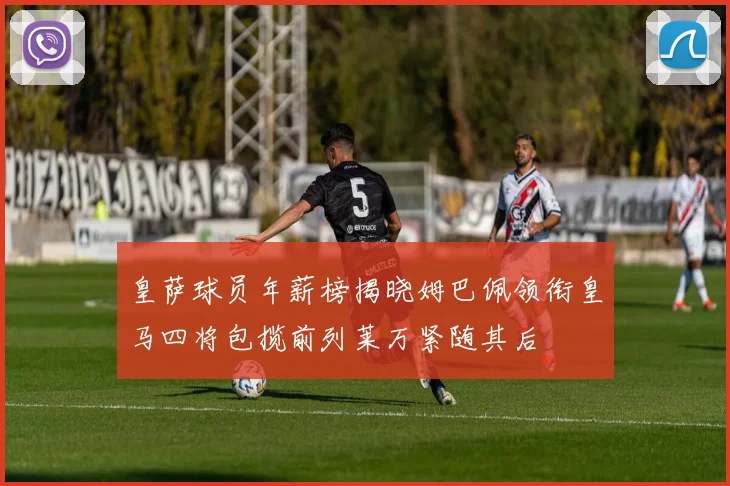 皇萨球员年薪榜揭晓姆巴佩领衔皇马四将包揽前列莱万紧随其后