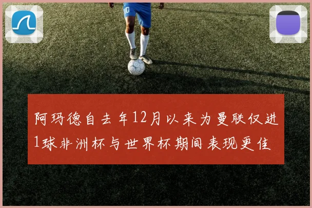 阿玛德自去年12月以来为曼联仅进1球非洲杯与世界杯期间表现更佳