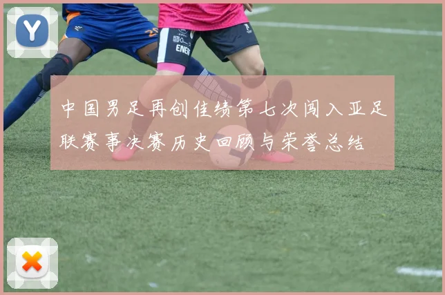 中国男足再创佳绩第七次闯入亚足联赛事决赛历史回顾与荣誉总结