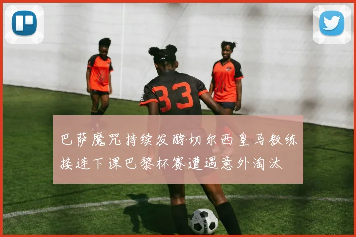 巴萨魔咒持续发酵切尔西皇马教练接连下课巴黎杯赛遭遇意外淘汰