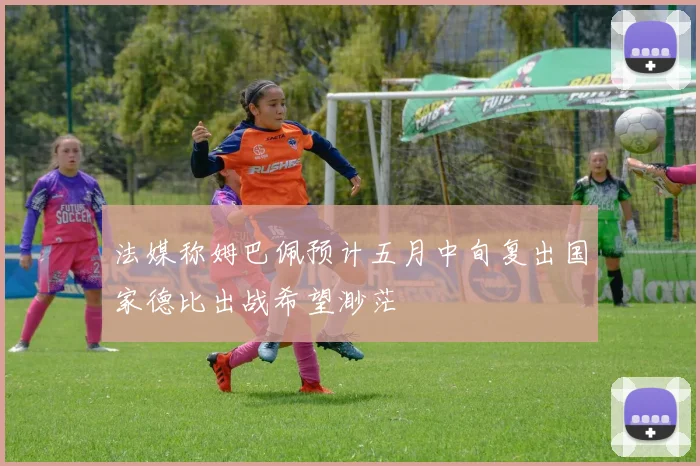 法媒称姆巴佩预计五月中旬复出国家德比出战希望渺茫