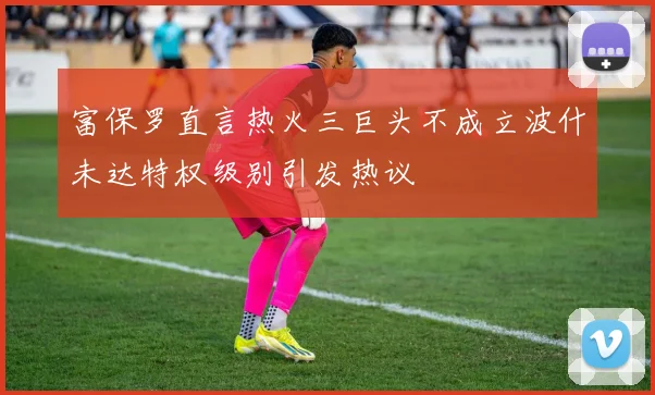 富保罗直言热火三巨头不成立波什未达特权级别引发热议