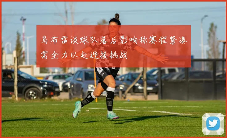 乌布雷谈球队落后影响称赛程紧凑需全力以赴迎接挑战