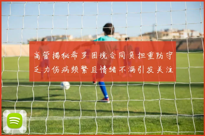 高管揭秘希罗困境合同负担重防守乏力伤病频繁且情绪不满引发关注