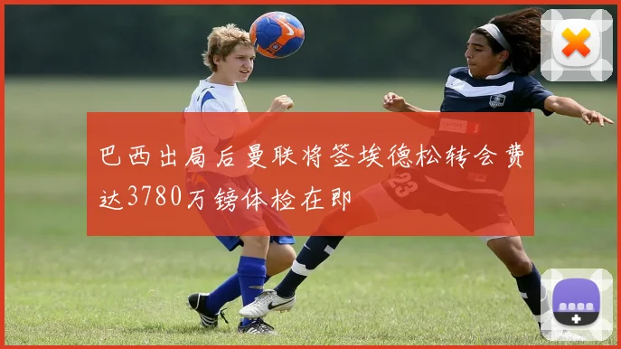 巴西出局后曼联将签埃德松转会费达3780万镑体检在即