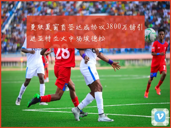 曼联夏窗首签达成协议3800万镑引进亚特兰大中场埃德松