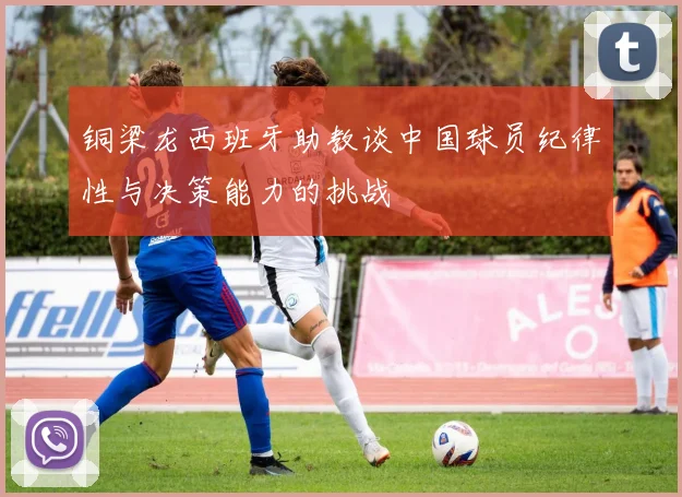 铜梁龙西班牙助教谈中国球员纪律性与决策能力的挑战