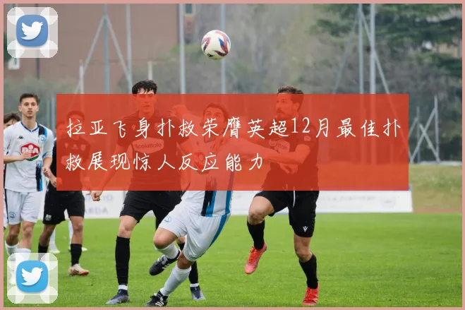 拉亚飞身扑救荣膺英超12月最佳扑救展现惊人反应能力