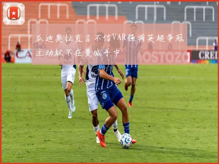 瓜迪奥拉直言不信VAR强调英超争冠主动权不在曼城手中