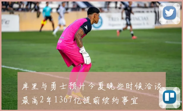 库里与勇士预计今夏晚些时候洽谈最高2年1367亿提前续约事宜