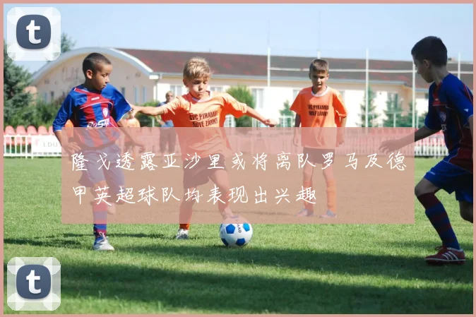 隆戈透露亚沙里或将离队罗马及德甲英超球队均表现出兴趣