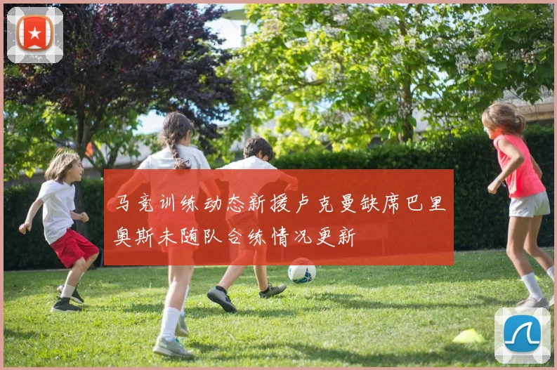 马竞训练动态新援卢克曼缺席巴里奥斯未随队合练情况更新