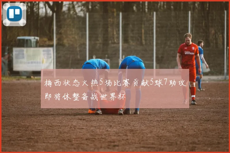 梅西状态火热5场比赛贡献5球7助攻即将休整备战世界杯
